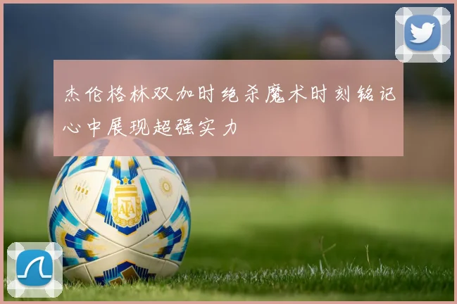 杰伦格林双加时绝杀魔术时刻铭记心中展现超强实力