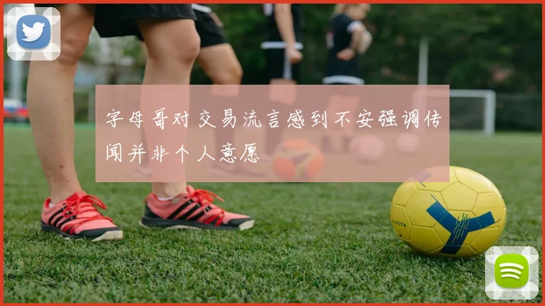 字母哥对交易流言感到不安强调传闻并非个人意愿
