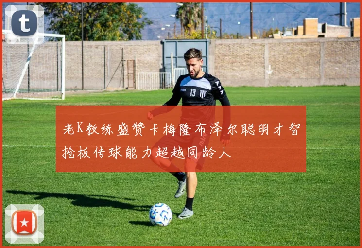 老K教练盛赞卡梅隆布泽尔聪明才智抢板传球能力超越同龄人